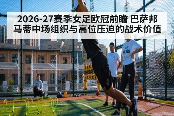 2026-27赛季女足欧冠前瞻 巴萨邦马蒂中场组织与高位压迫的战术价值