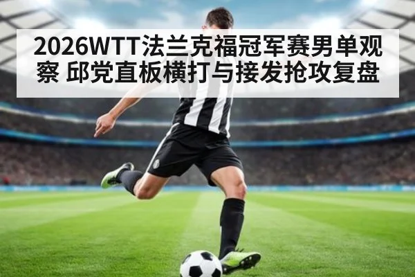 2026WTT法兰克福冠军赛男单观察 邱党直板横打与接发抢攻复盘